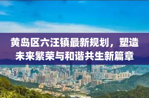 黃島區(qū)六汪鎮(zhèn)最新規(guī)劃，塑造未來繁榮與和諧共生新篇章