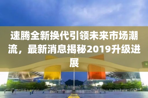 速騰全新?lián)Q代引領(lǐng)未來市場潮流，最新消息揭秘2019升級(jí)進(jìn)展