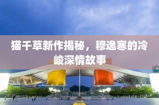 貓千草新作揭秘，穆逸寒的冷峻深情故事