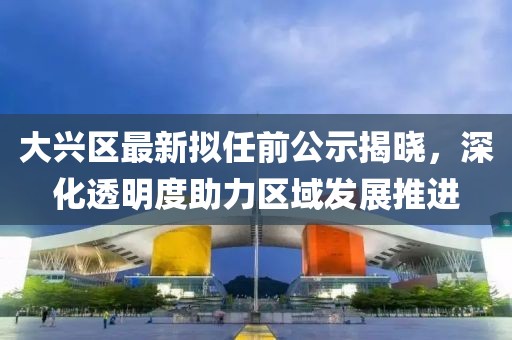 大興區(qū)最新擬任前公示揭曉，深化透明度助力區(qū)域發(fā)展推進