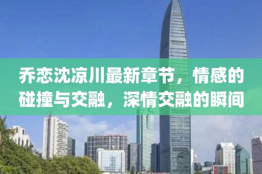 喬戀沈涼川最新章節(jié)，情感的碰撞與交融，深情交融的瞬間