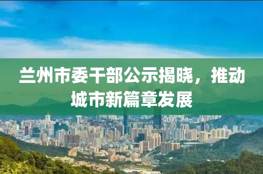 蘭州市委干部公示揭曉，推動(dòng)城市新篇章發(fā)展
