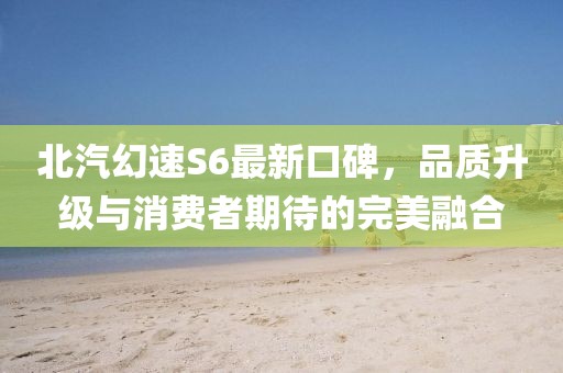北汽幻速S6最新口碑，品質(zhì)升級與消費者期待的完美融合