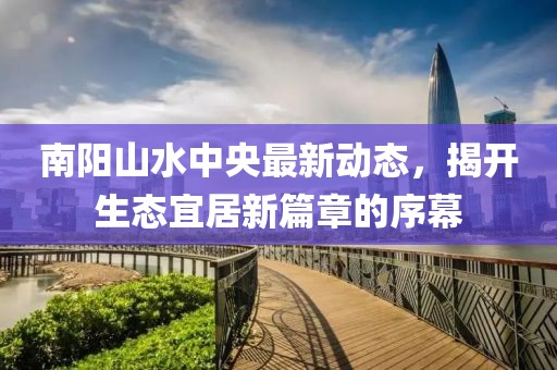 南陽山水中央最新動態(tài)，揭開生態(tài)宜居新篇章的序幕