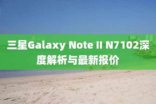 三星Galaxy Note II N7102深度解析與最新報價