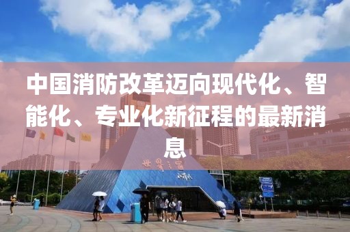 中國(guó)消防改革邁向現(xiàn)代化、智能化、專業(yè)化新征程的最新消息