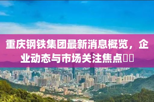 重慶鋼鐵集團(tuán)最新消息概覽，企業(yè)動(dòng)態(tài)與市場(chǎng)關(guān)注焦點(diǎn)??