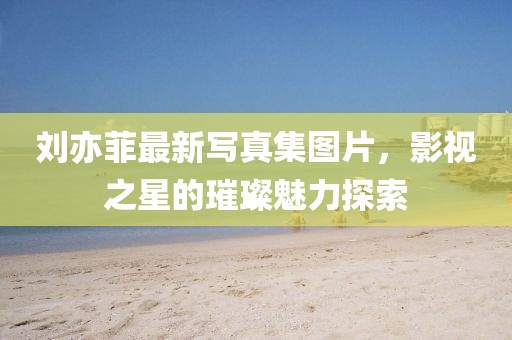 劉亦菲最新寫真集圖片，影視之星的璀璨魅力探索
