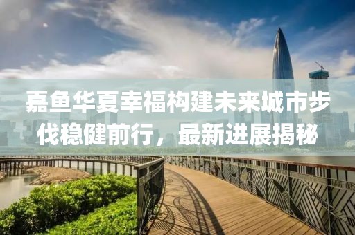 嘉魚華夏幸福構(gòu)建未來城市步伐穩(wěn)健前行，最新進展揭秘