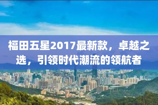 福田五星2017最新款，卓越之選，引領時代潮流的領航者