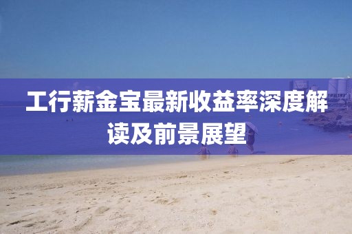工行薪金寶最新收益率深度解讀及前景展望