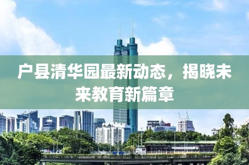 戶縣清華園最新動(dòng)態(tài)，揭曉未來教育新篇章