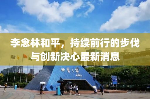 李念林和平，持續(xù)前行的步伐與創(chuàng)新決心最新消息