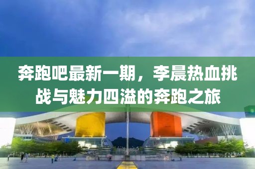 奔跑吧最新一期，李晨熱血挑戰(zhàn)與魅力四溢的奔跑之旅