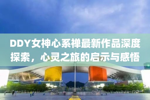 DDY女神心系禪最新作品深度探索，心靈之旅的啟示與感悟