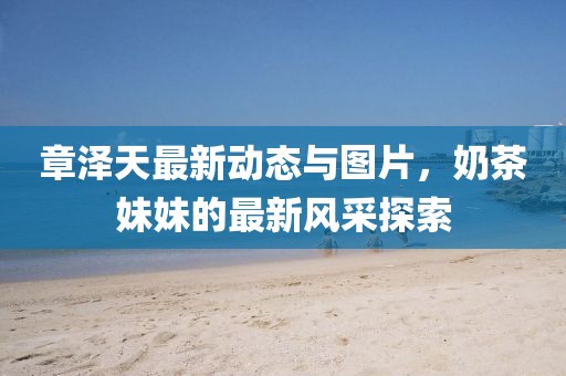 章澤天最新動(dòng)態(tài)與圖片，奶茶妹妹的最新風(fēng)采探索