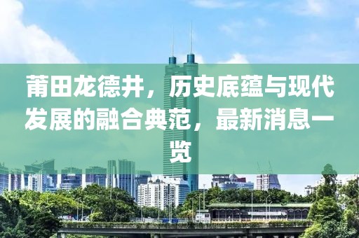 莆田龍德井，歷史底蘊(yùn)與現(xiàn)代發(fā)展的融合典范，最新消息一覽