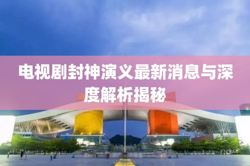 電視劇封神演義最新消息與深度解析揭秘