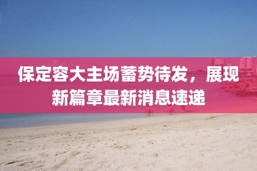 保定容大主場蓄勢待發(fā)，展現(xiàn)新篇章最新消息速遞