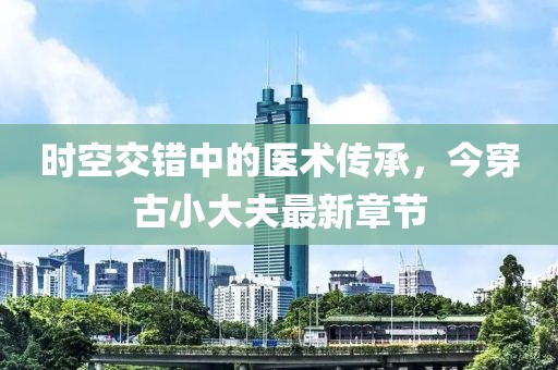 時(shí)空交錯(cuò)中的醫(yī)術(shù)傳承，今穿古小大夫最新章節(jié)