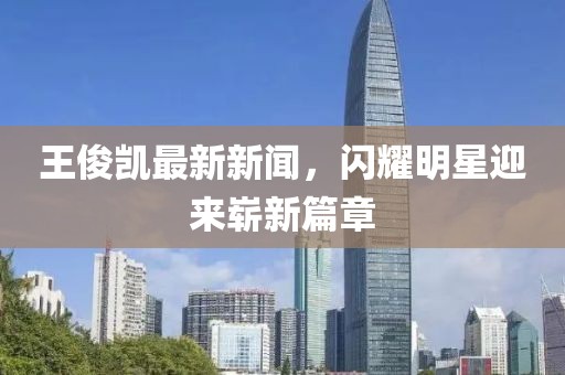 王俊凱最新新聞，閃耀明星迎來嶄新篇章