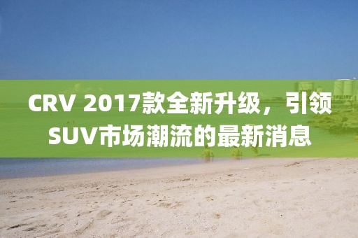 CRV 2017款全新升級，引領(lǐng)SUV市場潮流的最新消息