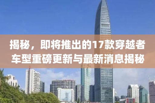 揭秘，即將推出的17款穿越者車型重磅更新與最新消息揭秘