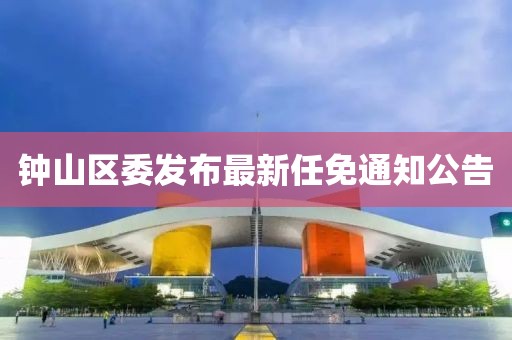 鐘山區(qū)委發(fā)布最新任免通知公告