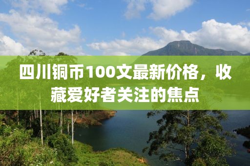 四川銅幣100文最新價(jià)格，收藏愛(ài)好者關(guān)注的焦點(diǎn)