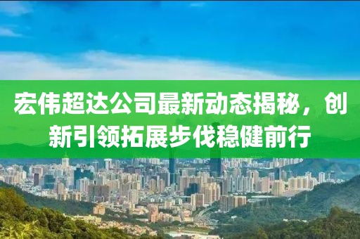 宏偉超達(dá)公司最新動態(tài)揭秘，創(chuàng)新引領(lǐng)拓展步伐穩(wěn)健前行