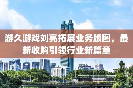 游久游戲劉亮拓展業(yè)務(wù)版圖，最新收購引領(lǐng)行業(yè)新篇章
