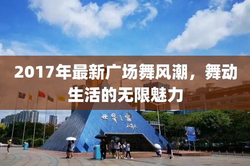 2017年最新廣場舞風(fēng)潮，舞動(dòng)生活的無限魅力