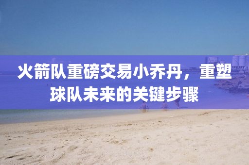 火箭隊重磅交易小喬丹，重塑球隊未來的關鍵步驟