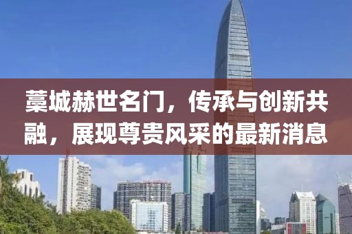 藁城赫世名門，傳承與創(chuàng)新共融，展現(xiàn)尊貴風(fēng)采的最新消息