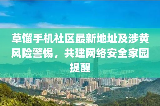 草餾手機(jī)社區(qū)最新地址及涉黃風(fēng)險(xiǎn)警惕，共建網(wǎng)絡(luò)安全家園提醒