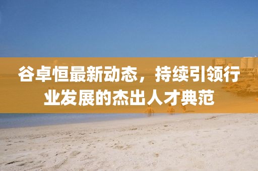 谷卓恒最新動態(tài)，持續(xù)引領行業(yè)發(fā)展的杰出人才典范