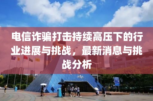 電信詐騙打擊持續(xù)高壓下的行業(yè)進(jìn)展與挑戰(zhàn)，最新消息與挑戰(zhàn)分析