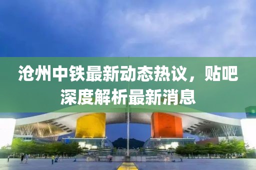 滄州中鐵最新動(dòng)態(tài)熱議，貼吧深度解析最新消息