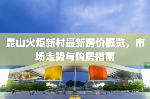 昆山火炬新村最新房價概覽，市場走勢與購房指南