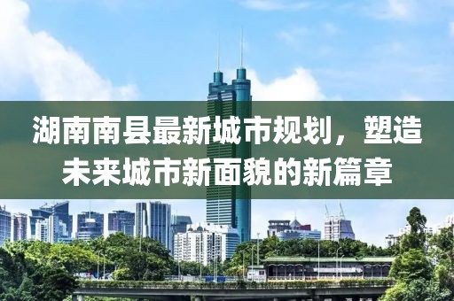 湖南南縣最新城市規(guī)劃，塑造未來城市新面貌的新篇章