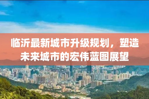 臨沂最新城市升級規(guī)劃，塑造未來城市的宏偉藍圖展望