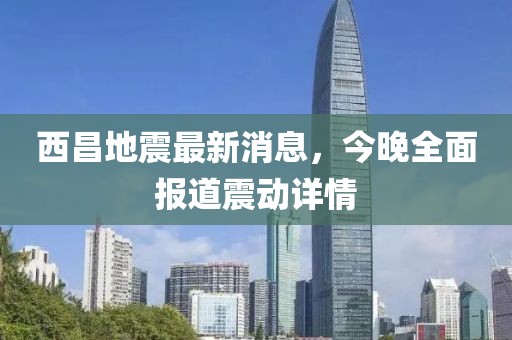 西昌地震最新消息，今晚全面報道震動詳情