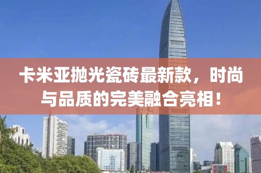 卡米亞拋光瓷磚最新款，時(shí)尚與品質(zhì)的完美融合亮相！