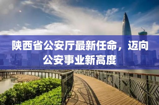 陜西省公安廳最新任命，邁向公安事業(yè)新高度