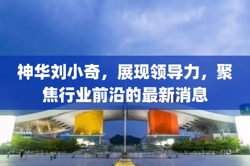 神華劉小奇，展現(xiàn)領(lǐng)導(dǎo)力，聚焦行業(yè)前沿的最新消息