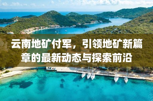 云南地礦付軍，引領(lǐng)地礦新篇章的最新動(dòng)態(tài)與探索前沿