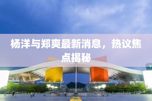 楊洋與鄭爽最新消息，熱議焦點(diǎn)揭秘