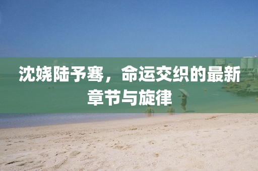 沈嬈陸予騫，命運(yùn)交織的最新章節(jié)與旋律