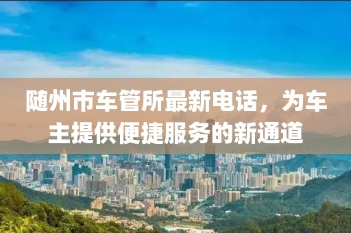 隨州市車管所最新電話，為車主提供便捷服務(wù)的新通道