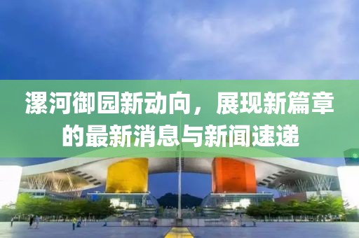 漯河御園新動向，展現(xiàn)新篇章的最新消息與新聞速遞